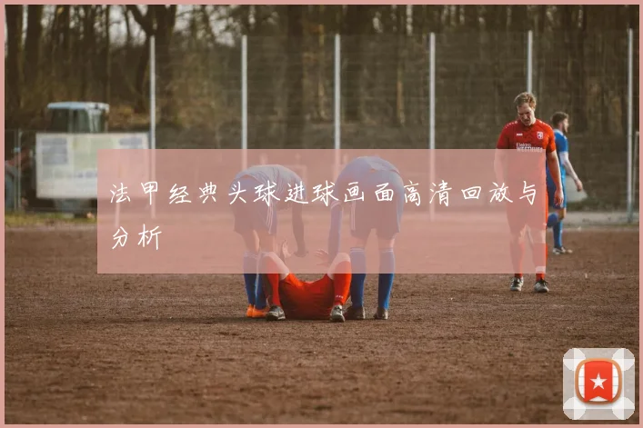 法甲经典头球进球画面高清回放与分析